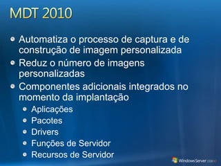 Áreas de Foco do MDT 2010 Melhora os processos administrativosSuporta mais de um usuárioNovos cenários com mais flexibilidadeCapacidades avançadas de automatizaçãoExtensibilidade aprimorada para os clientes e parceirosUsam o mesmo conhecimento para o gerenciamento e a implantaçãoMelhora o diagnóstico, o logging, o relatório de erro e a recuperaçãoSuporta a implantação em qualquer disco ou partiçãoRecursos novos