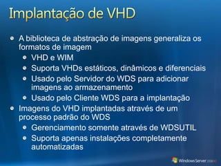 Implantação de VHDA biblioteca de abstração de imagens generaliza os formatos de imagemVHD e WIMSuporta VHDs estáticos, dinâmicos e diferenciaisUsado pelo Servidor do WDS para adicionar imagens ao armazenamentoUsado pelo Cliente WDS para a implantaçãoImagens do VHD implantadas através de um processo padrão do WDSGerenciamento somente através de WDSUTILSuporta apenas instalações completamente automatizadas