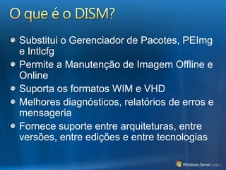 O que é o DISM?Substitui o Gerenciador de Pacotes, PEImg e IntlcfgPermite a Manutenção de Imagem Offline e OnlineSuporta os formatos WIM e VHDMelhores diagnósticos, relatórios de erros e mensageriaFornece suporte entre arquiteturas, entre versões, entre edições e entre tecnologias