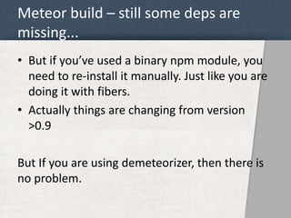 Meteor build – still some deps are 
missing... 
• But if you’ve used a binary npm module, you 
need to re-install it manually. Just like you are 
doing it with fibers. 
• Actually things are changing from version 
>0.9 
But If you are using demeteorizer, then there is 
no problem. 
 