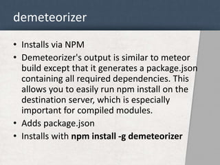 demeteorizer 
• Installs via NPM 
• Demeteorizer's output is similar to meteor 
build except that it generates a package.json 
containing all required dependencies. This 
allows you to easily run npm install on the 
destination server, which is especially 
important for compiled modules. 
• Adds package.json 
• Installs with npm install -g demeteorizer 
 
