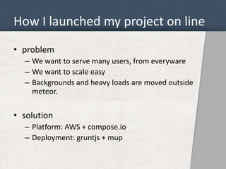 How I launched my project on line 
• problem 
– We want to serve many users, from everyware 
– We want to scale easy 
– Backgrounds and heavy loads are moved outside 
meteor. 
• solution 
– Platform: AWS + compose.io 
– Deployment: gruntjs + mup 
 