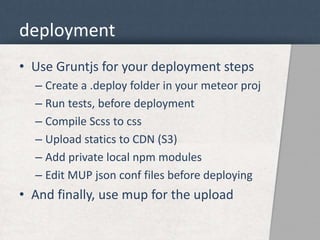 deployment 
• Use Gruntjs for your deployment steps 
– Create a .deploy folder in your meteor proj 
– Run tests, before deployment 
– Compile Scss to css 
– Upload statics to CDN (S3) 
– Add private local npm modules 
– Edit MUP json conf files before deploying 
• And finally, use mup for the upload 
 
