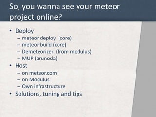 So, you wanna see your meteor 
project online? 
• Deploy 
– meteor deploy (core) 
– meteor build (core) 
– Demeteorizer (from modulus) 
– MUP (arunoda) 
• Host 
– on meteor.com 
– on Modulus 
– Own infrastructure 
• Solutions, tuning and tips 
 