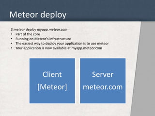 Meteor deploy 
$ meteor deploy myapp.meteor.com 
• Part of the core 
• Running on Meteor's infrastructure 
• The easiest way to deploy your application is to use meteor 
• Your application is now available at myapp.meteor.com 
Client 
[Meteor] 
Server 
meteor.com 
 