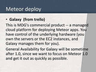 Meteor deploy 
• Galaxy (from trello) 
This is MDG's commercial product -- a managed 
cloud platform for deploying Meteor apps. You 
have control of the underlying hardware (you 
own the servers or the EC2 instances, and 
Galaxy manages them for you). 
General Availability for Galaxy will be sometime 
after 1.0, since we want to focus on Meteor 1.0 
and get it out as quickly as possible. 
 