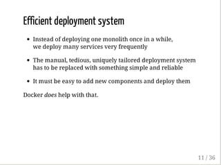Efficient deployment system
Instead of deploying one monolith once in a while,
we deploy many services very frequently
The manual, tedious, uniquely tailored deployment system
has to be replaced with something simple and reliable
It must be easy to add new components and deploy them
Docker does help with that.
11 / 36
 