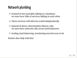 Network plumbing
Instead of one monolith talking to a database,
we now have 100s of services talking to each other
Those services will often be scaled independently
Instead of direct, deterministic library calls,
we now have network calls across load balancers
Scaling, load balancing, monitoring must be easy to do
Docker does help with that.
12 / 36
 