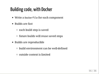 Building code, with Docker
Write a Dockerfilefor each component
Builds are fast
each build step is saved
future builds will reuse saved steps
Builds are reproducible
build environment can be well-defined
outside context is limited
16 / 36
 