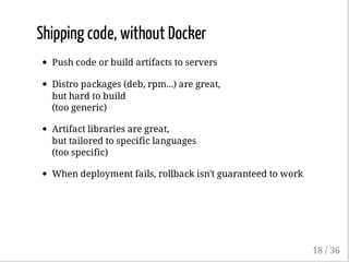 Shipping code, without Docker
Push code or build artifacts to servers
Distro packages (deb, rpm...) are great,
but hard to build
(too generic)
Artifact libraries are great,
but tailored to specific languages
(too specific)
When deployment fails, rollback isn't guaranteed to work
18 / 36
 