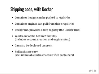 Shipping code, with Docker
Container images can be pushed to registries
Container engines can pull from those registries
Docker Inc. provides a free registry (the Docker Hub)
Works out of the box in 2 minutes
(includes account creation and engine setup)
Can also be deployed on prem
Rollbacks are easy
(see: immutable infrastructure with containers)
19 / 36
 