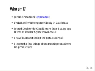 Who am I?
Jérôme Petazzoni (@jpetazzo)
French software engineer living in California
Joined Docker (dotCloud) more than 4 years ago
(I was at Docker before it was cool!)
I have built and scaled the dotCloud PaaS
I learned a few things about running containers
(in production)
2 / 36
 