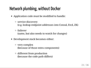 Network plumbing, without Docker
Application code must be modified to handle:
service discovery
(e.g. lookup endpoint addresses into Consul, Etcd, ZK)
failover
(same, but also needs to watch for changes)
Development stack becomes either:
very complex
(because of those extra components)
different from production
(because the code path differs)
21 / 36
 