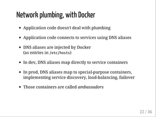 Network plumbing, with Docker
Application code doesn't deal with plumbing
Application code connects to services using DNS aliases
DNS aliases are injected by Docker
(as entries in /etc/hosts)
In dev, DNS aliases map directly to service containers
In prod, DNS aliases map to special-purpose containers,
implementing service discovery, load-balancing, failover
Those containers are called ambassadors
22 / 36
 