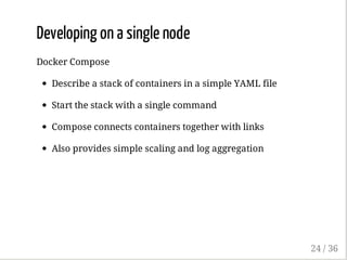 Developing on a single node
Docker Compose
Describe a stack of containers in a simple YAML file
Start the stack with a single command
Compose connects containers together with links
Also provides simple scaling and log aggregation
24 / 36
 