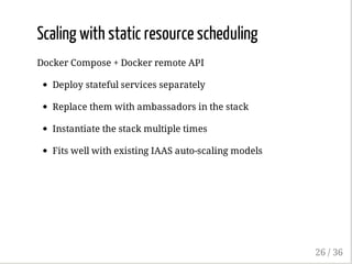 Scaling with static resource scheduling
Docker Compose + Docker remote API
Deploy stateful services separately
Replace them with ambassadors in the stack
Instantiate the stack multiple times
Fits well with existing IAAS auto-scaling models
26 / 36
 
