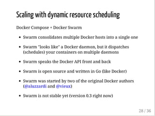 Scaling with dynamic resource scheduling
Docker Compose + Docker Swarm
Swarm consolidates multiple Docker hosts into a single one
Swarm "looks like" a Docker daemon, but it dispatches
(schedules) your containers on multiple daemons
Swarm speaks the Docker API front and back
Swarm is open source and written in Go (like Docker)
Swarm was started by two of the original Docker authors
(@aluzzardi and @vieux)
Swarm is not stable yet (version 0.3 right now)
28 / 36
 