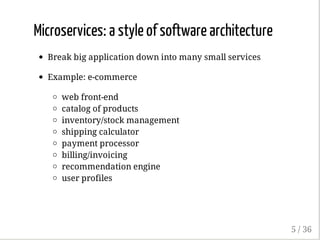 Microservices: a style of software architecture
Break big application down into many small services
Example: e-commerce
web front-end
catalog of products
inventory/stock management
shipping calculator
payment processor
billing/invoicing
recommendation engine
user profiles
5 / 36
 
