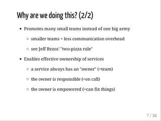 Why are we doing this? (2/2)
Promotes many small teams instead of one big army
smaller teams = less communication overhead
see Jeff Bezos' "two-pizza rule"
Enables effective ownership of services
a service always has an "owner" (=team)
the owner is responsible (=on call)
the owner is empowered (=can fix things)
7 / 36
 