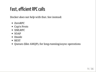 Fast, efficient RPC calls
Docker does not help with that. See instead:
ZeroRPC
Cap'n Proto
XMLRPC
SOAP
Dnode
REST
Queues (like AMQP), for long-running/async operations
9 / 36
 
