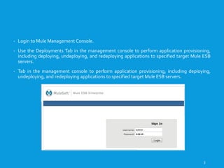 DEPLOYING MULE APPLICATION
- Login to Mule Management Console.
- Use the Deployments Tab in the management console to perform application provisioning,
including deploying, undeploying, and redeploying applications to specified target Mule ESB
servers.
- Tab in the management console to perform application provisioning, including deploying,
undeploying, and redeploying applications to specified target Mule ESB servers.
3
 