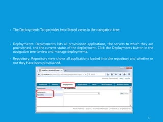 VIEWINGTHE DEPLOYMENTS
- The Deployments Tab provides two filtered views in the navigation tree:
- Deployments: Deployments lists all provisioned applications, the servers to which they are
provisioned, and the current status of the deployment. Click the Deployments button in the
navigation tree to view and manage deployments.
- Repository: Repository view shows all applications loaded into the repository and whether or
not they have been provisioned.
4
 