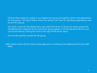 CREATING A NEW DEPLOYMENT GROUP
 Click the New button to create a new deployment group and specify servers and applications
for that group. The figure below shows the options you have for specifying applications and
servers for a group
 You enter a name for the deployment, plus select the server or servers (or server groups) for
the deployment. Selected servers and server groups appear in the box beneath Servers, and
can be removed by clicking the red X to the right of the server name.
 You can also specify a cluster for the group.
Refer below screen shot for step by step approach on creating a new Deployment Group under
MMC.
6
 