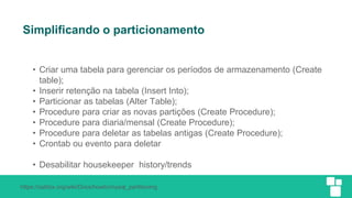 https://zabbix.org/wiki/Docs/howto/mysql_partitioning
Simplificando o particionamento
• Criar uma tabela para gerenciar os períodos de armazenamento (Create
table);
• Inserir retenção na tabela (Insert Into);
• Particionar as tabelas (Alter Table);
• Procedure para criar as novas partições (Create Procedure);
• Procedure para diaria/mensal (Create Procedure);
• Procedure para deletar as tabelas antigas (Create Procedure);
• Crontab ou evento para deletar
• Desabilitar housekeeper history/trends
 
