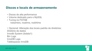 www.jlcp.com.br
Discos e locais de armazenamento
• Discos de alta performance
• Volume dedicado para o MySQL
• Tuning no FSTAB
nobarriers, noatime, nodirtime
• Opcional: Alteração dos locais padrão de diretórios:
Diretório de dados
Innodb System (ibdata1)
Bin Logs
InnoDB Logs
Tablespaces InnoDB
 