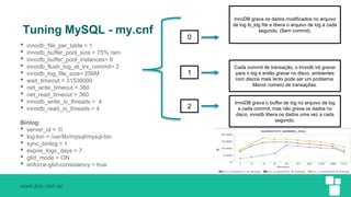www.jlcp.com.br
Tuning MySQL - my.cnf
• innodb_file_per_table = 1
• innodb_buffer_pool_size = 75% ram
• innodb_buffer_pool_instances= 8
• innodb_flush_log_at_trx_commit= 2
• innodb_log_file_size= 256M
• wait_timeout = 31536000
• net_write_timeout = 360
• net_read_timeout = 360
• innodb_write_io_threads = 4
• innodb_read_io_threads = 4
Binlog:
• server_id = 1l
• log-bin = /var/lib/mysql/mysql-bin
• sync_binlog = 1
• expire_logs_days = 7
• gtid_mode = ON
• enforce-gtid-consistency = true
0
1
2
InnoDB grava os dados modificados no arquivo
de log ib_log file e libera o arquivo de log a cada
segundo. (Sem commit).
Cada commit de transação, o Innodb irá gravar
para o log e então gravar no disco, ambientes
com discos mais lento pode ser um problema.
Menor número de transações.
InnoDB grava o buffer de log no arquivo de log
a cada commit, mas não grava os dados no
disco, innodb libera os dados uma vez a cada
segundo.
 