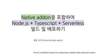 Native addon을 포함하여
Node.js + Typescript + Serverless
빌드 및 배포하기
별첨. 2018 Serverless data reports
2019.02.14 | AWSKRUG Serverless Group | Native addon on Nodejs of AWS Lambda | Byun Kyuhyun
 