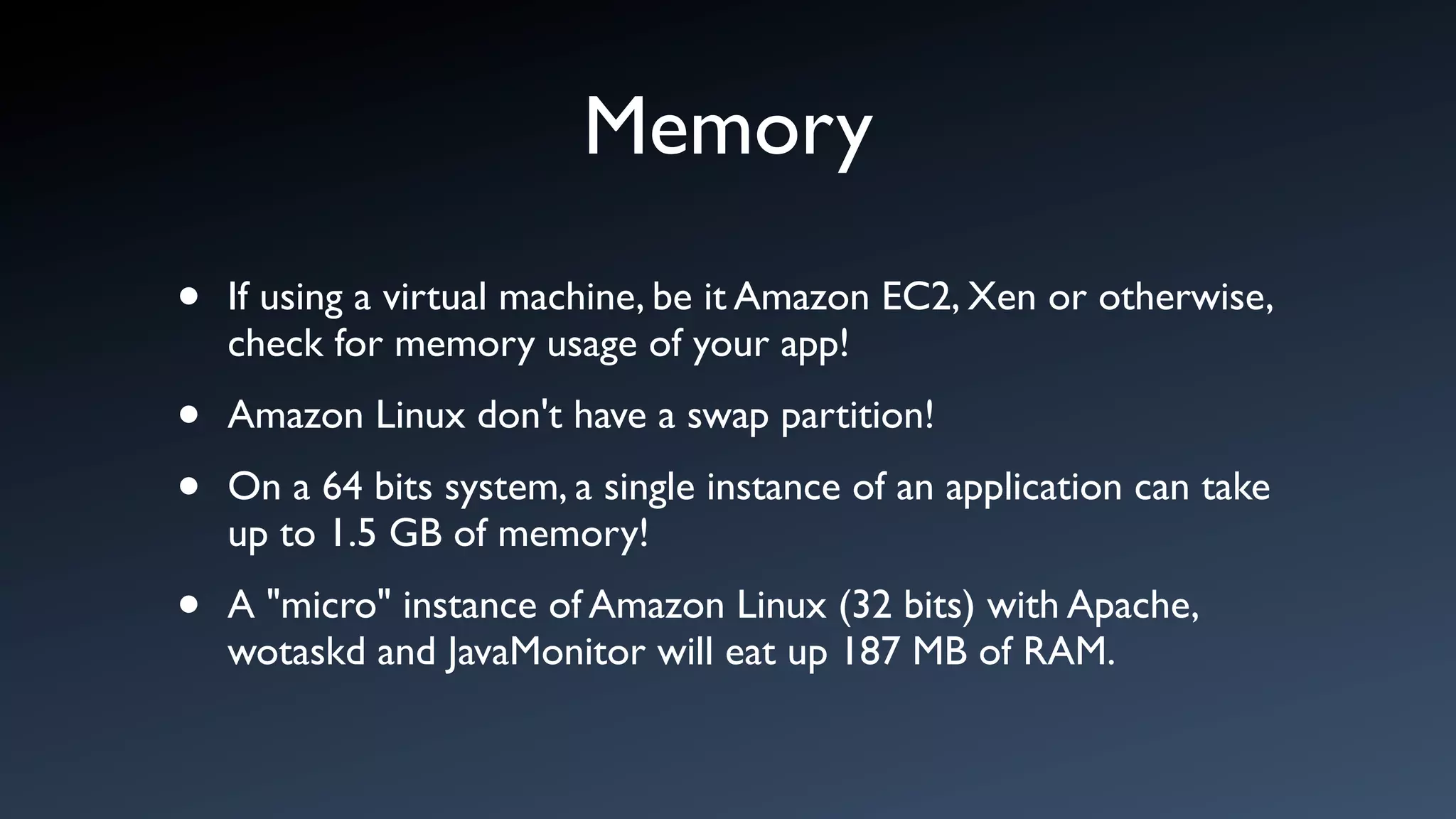 Memory
•   If using a virtual machine, be it Amazon EC2, Xen or otherwise,
    check for memory usage of your app!

•   Amazon Linux don't have a swap partition!

•   On a 64 bits system, a single instance of an application can take
    up to 1.5 GB of memory!

•   A "micro" instance of Amazon Linux (32 bits) with Apache,
    wotaskd and JavaMonitor will eat up 187 MB of RAM.
 
