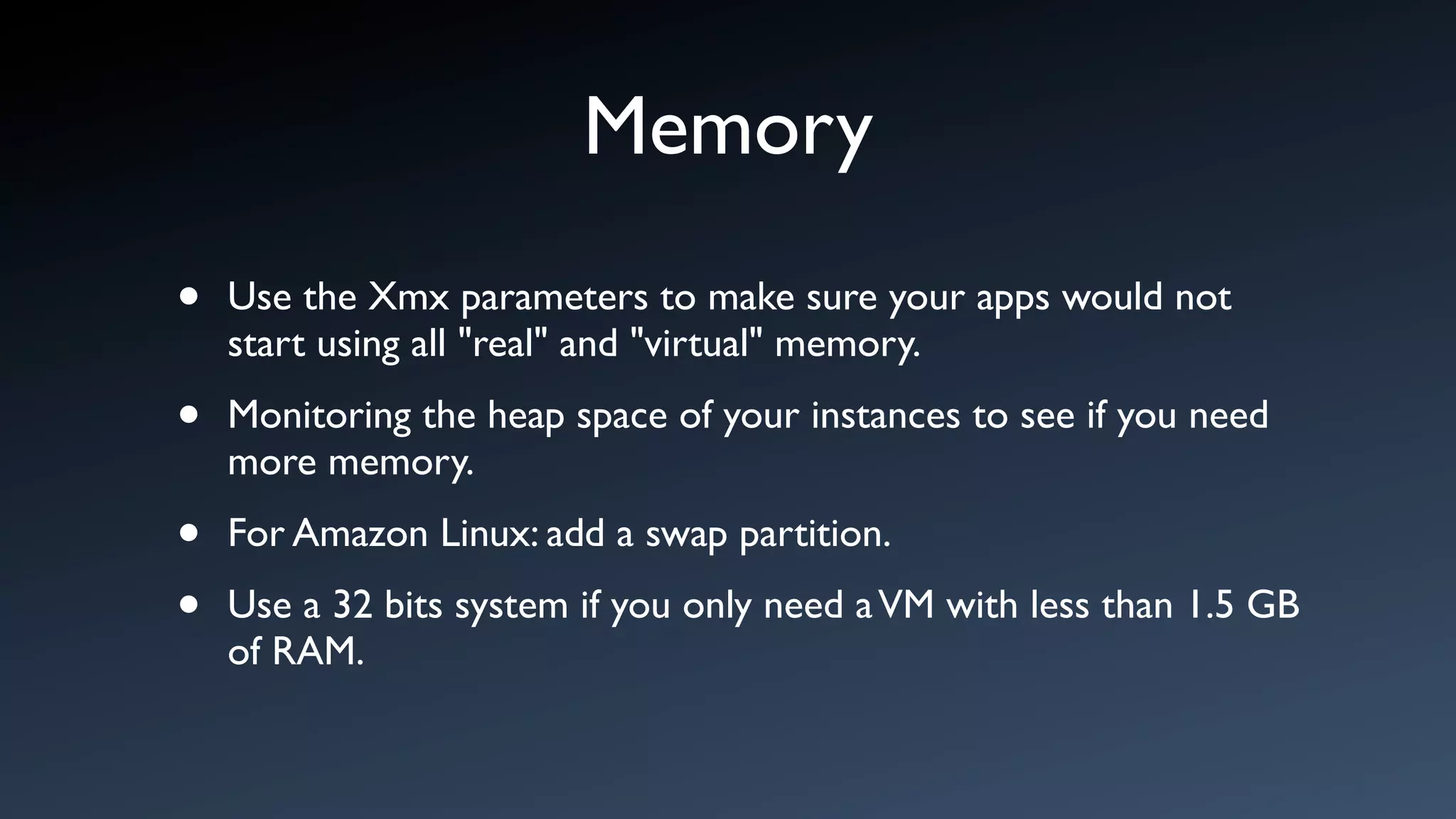 Memory
•   Use the Xmx parameters to make sure your apps would not
    start using all "real" and "virtual" memory.

•   Monitoring the heap space of your instances to see if you need
    more memory.

•   For Amazon Linux: add a swap partition.

•   Use a 32 bits system if you only need a VM with less than 1.5 GB
    of RAM.
 