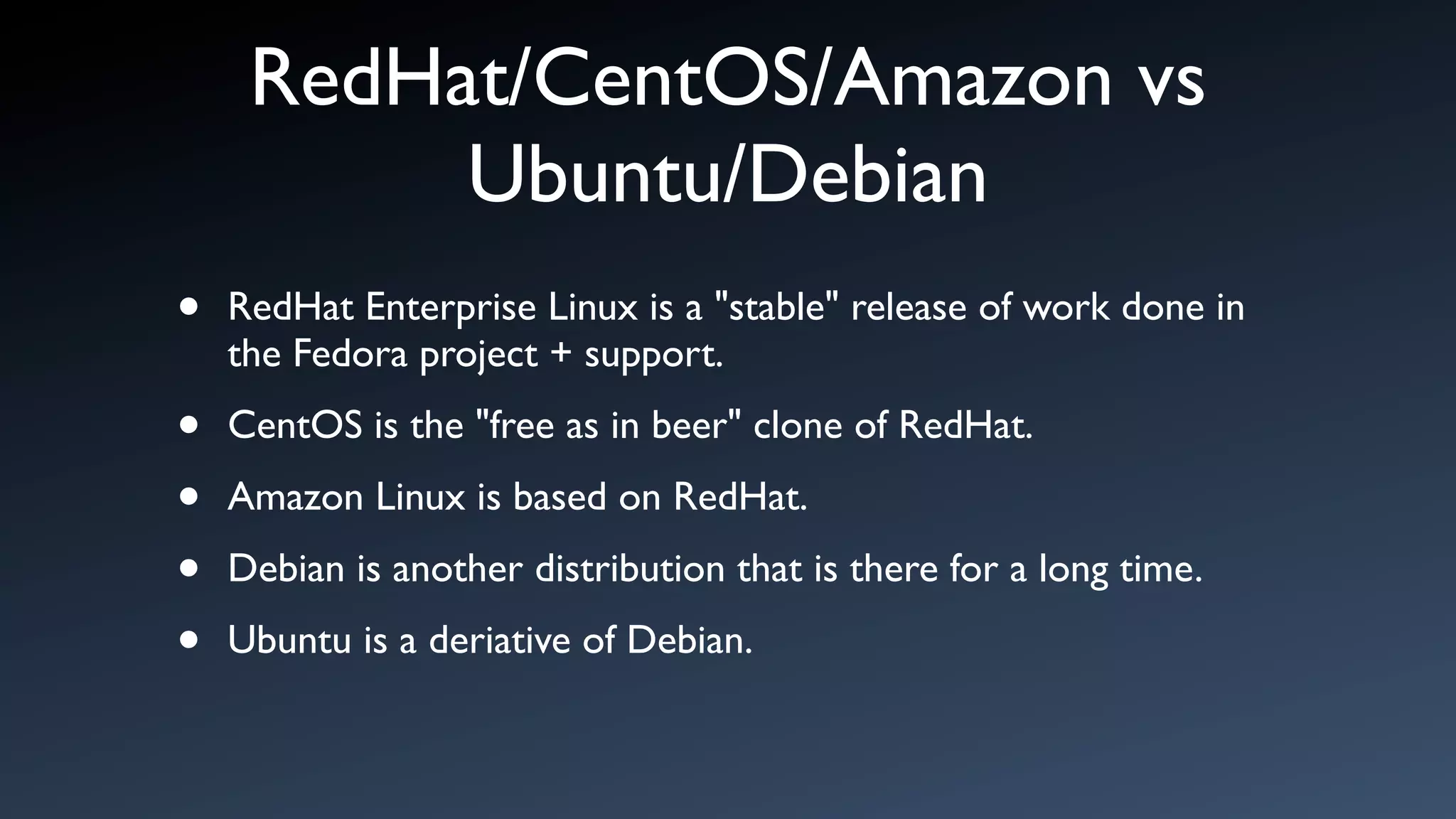 RedHat/CentOS/Amazon vs
          Ubuntu/Debian
•   RedHat Enterprise Linux is a "stable" release of work done in
    the Fedora project + support.

•   CentOS is the "free as in beer" clone of RedHat.

•   Amazon Linux is based on RedHat.

•   Debian is another distribution that is there for a long time.

•   Ubuntu is a deriative of Debian.
 