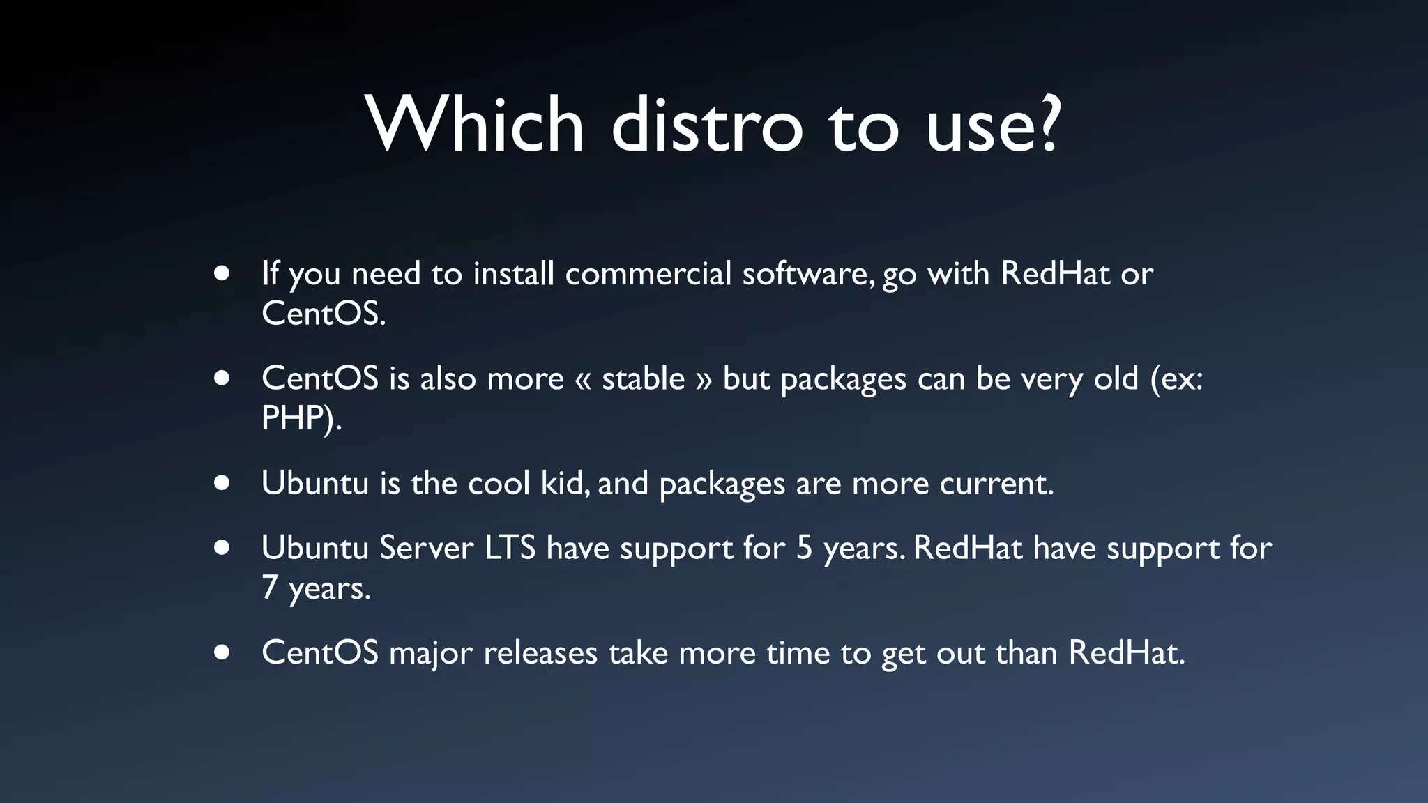 Which distro to use?
•   If you need to install commercial software, go with RedHat or
    CentOS.

•   CentOS is also more « stable » but packages can be very old (ex:
    PHP).

•   Ubuntu is the cool kid, and packages are more current.

•   Ubuntu Server LTS have support for 5 years. RedHat have support for
    7 years.

•   CentOS major releases take more time to get out than RedHat.
 