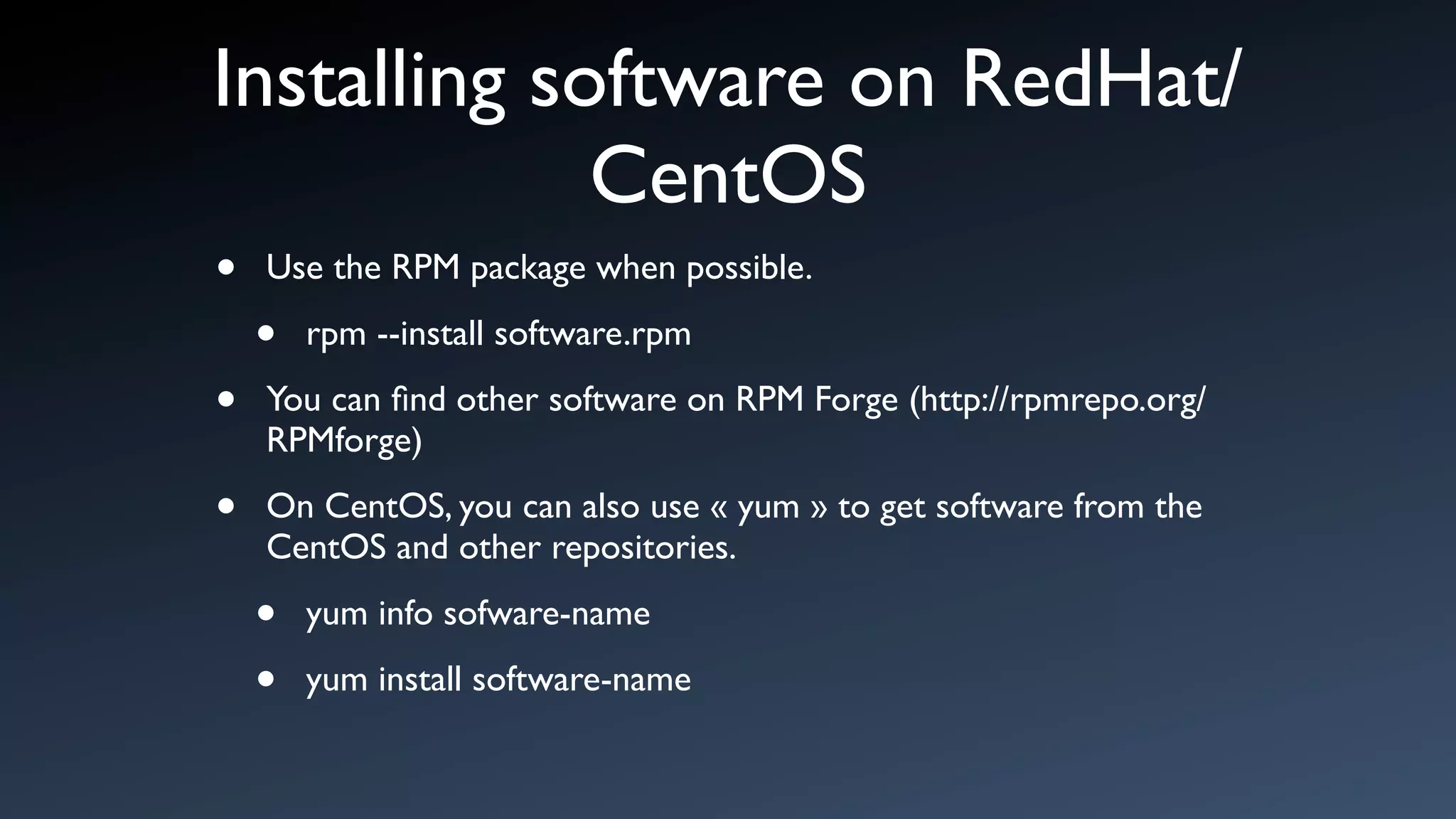 Installing software on RedHat/
             CentOS
•   Use the RPM package when possible.

    •   rpm --install software.rpm

•   You can ﬁnd other software on RPM Forge (http://rpmrepo.org/
    RPMforge)

•   On CentOS, you can also use « yum » to get software from the
    CentOS and other repositories.

    •   yum info sofware-name

    •   yum install software-name
 