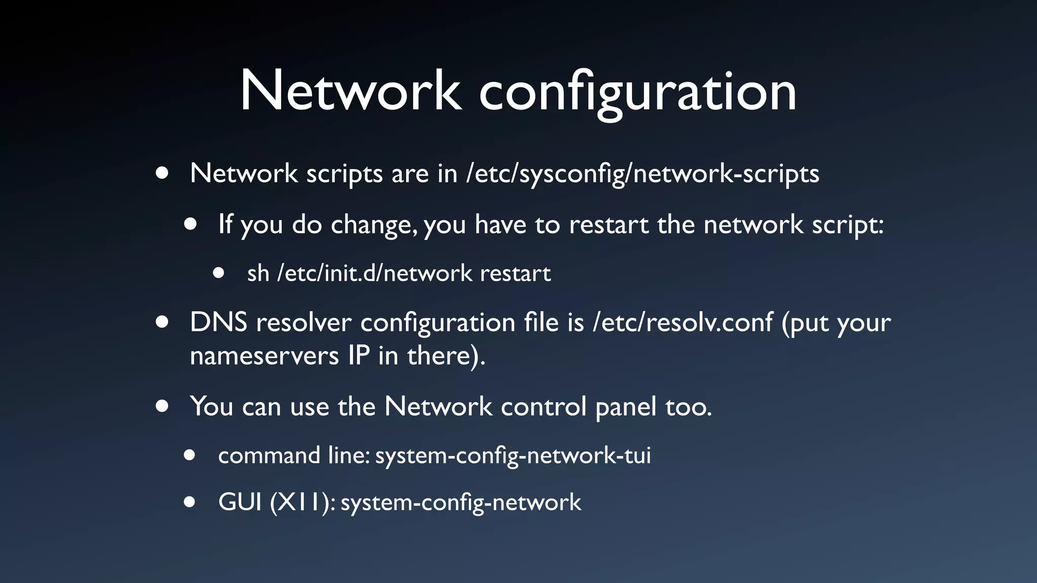 Network conﬁguration
•   Network scripts are in /etc/sysconﬁg/network-scripts

    •   If you do change, you have to restart the network script:
        •   sh /etc/init.d/network restart

•   DNS resolver conﬁguration ﬁle is /etc/resolv.conf (put your
    nameservers IP in there).

•   You can use the Network control panel too.
    •   command line: system-conﬁg-network-tui

    •   GUI (X11): system-conﬁg-network
 