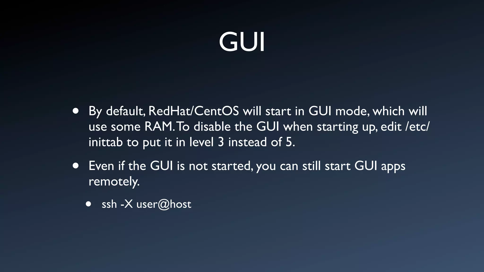GUI

•   By default, RedHat/CentOS will start in GUI mode, which will
    use some RAM. To disable the GUI when starting up, edit /etc/
    inittab to put it in level 3 instead of 5.

•   Even if the GUI is not started, you can still start GUI apps
    remotely.
    •   ssh -X user@host
 