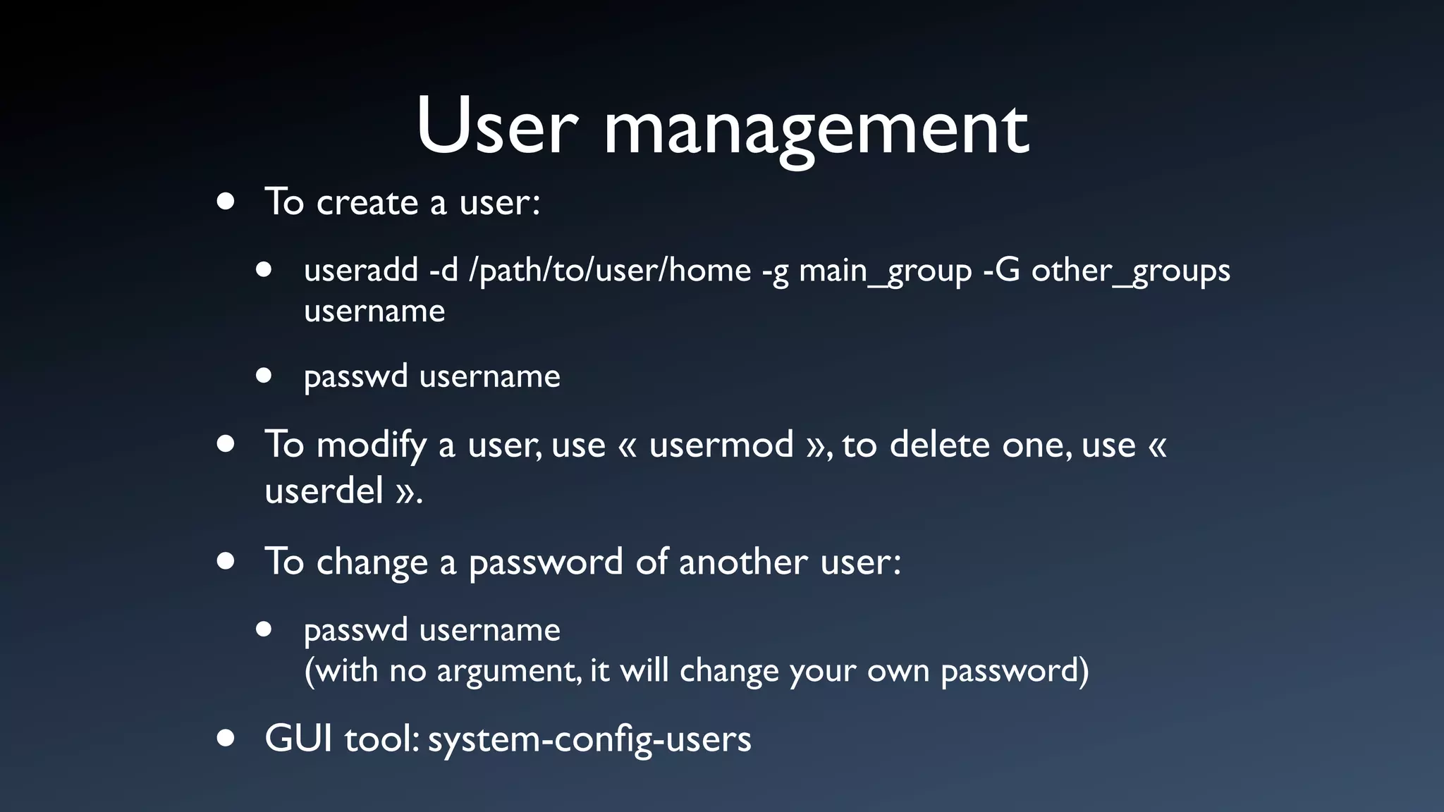 User management
•   To create a user:
    •   useradd -d /path/to/user/home -g main_group -G other_groups
        username

    •   passwd username

•   To modify a user, use « usermod », to delete one, use «
    userdel ».

•   To change a password of another user:
    •   passwd username
        (with no argument, it will change your own password)

•   GUI tool: system-conﬁg-users
 