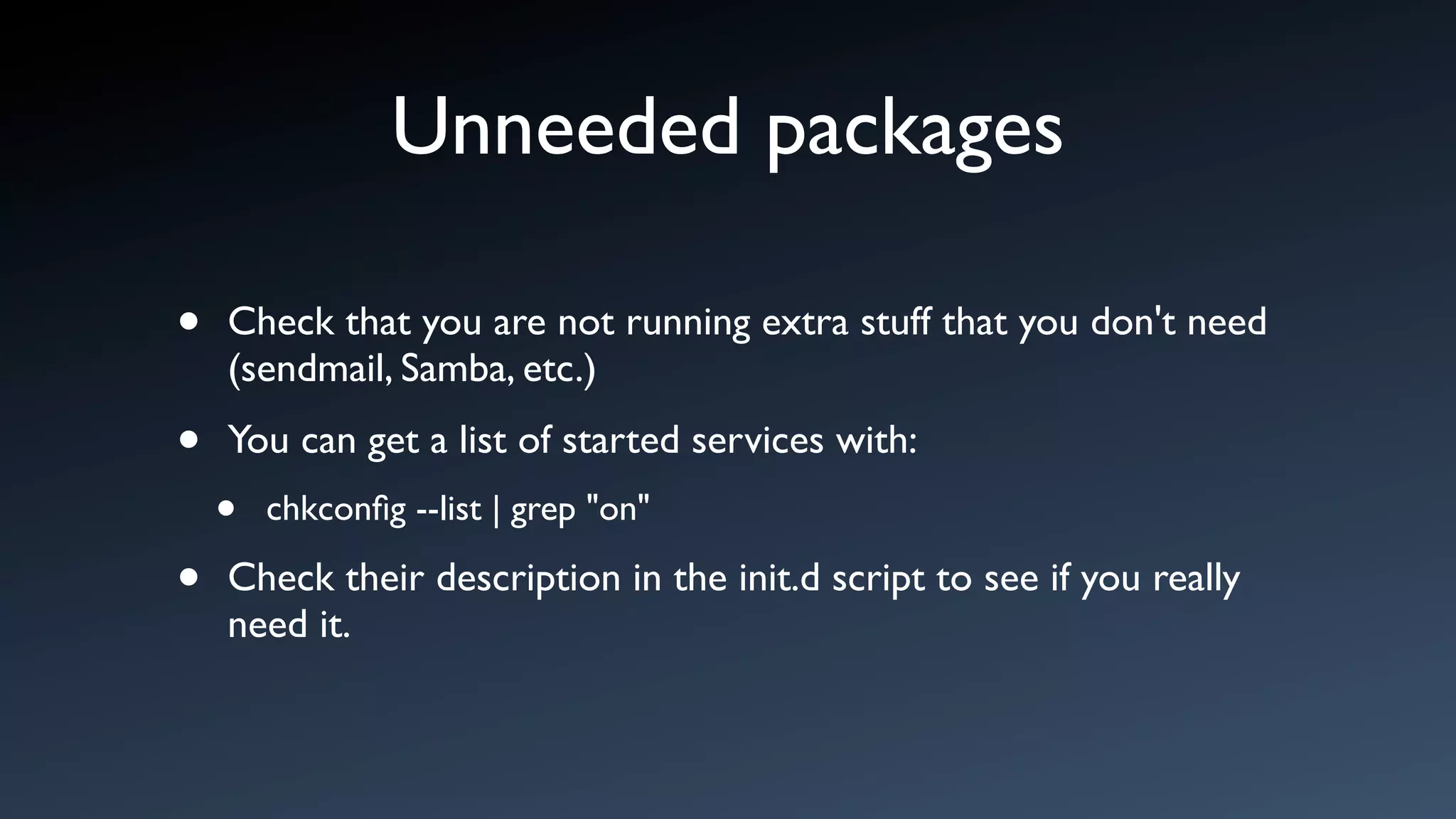 Unneeded packages

•   Check that you are not running extra stuff that you don't need
    (sendmail, Samba, etc.)

•   You can get a list of started services with:
    •   chkconﬁg --list | grep "on"

•   Check their description in the init.d script to see if you really
    need it.
 