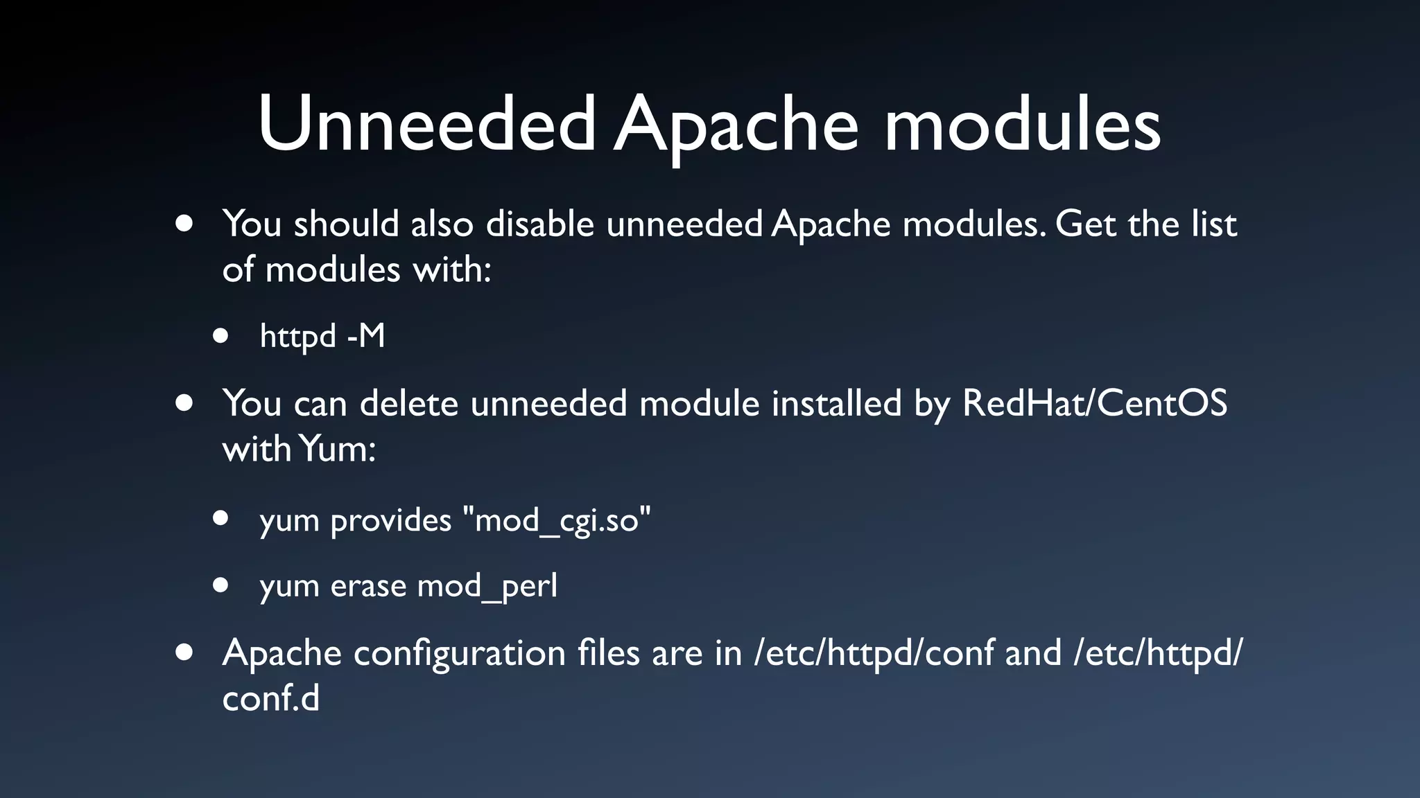 Unneeded Apache modules
•   You should also disable unneeded Apache modules. Get the list
    of modules with:
    •   httpd -M

•   You can delete unneeded module installed by RedHat/CentOS
    with Yum:
    •   yum provides "mod_cgi.so"

    •   yum erase mod_perl

•   Apache conﬁguration ﬁles are in /etc/httpd/conf and /etc/httpd/
    conf.d
 