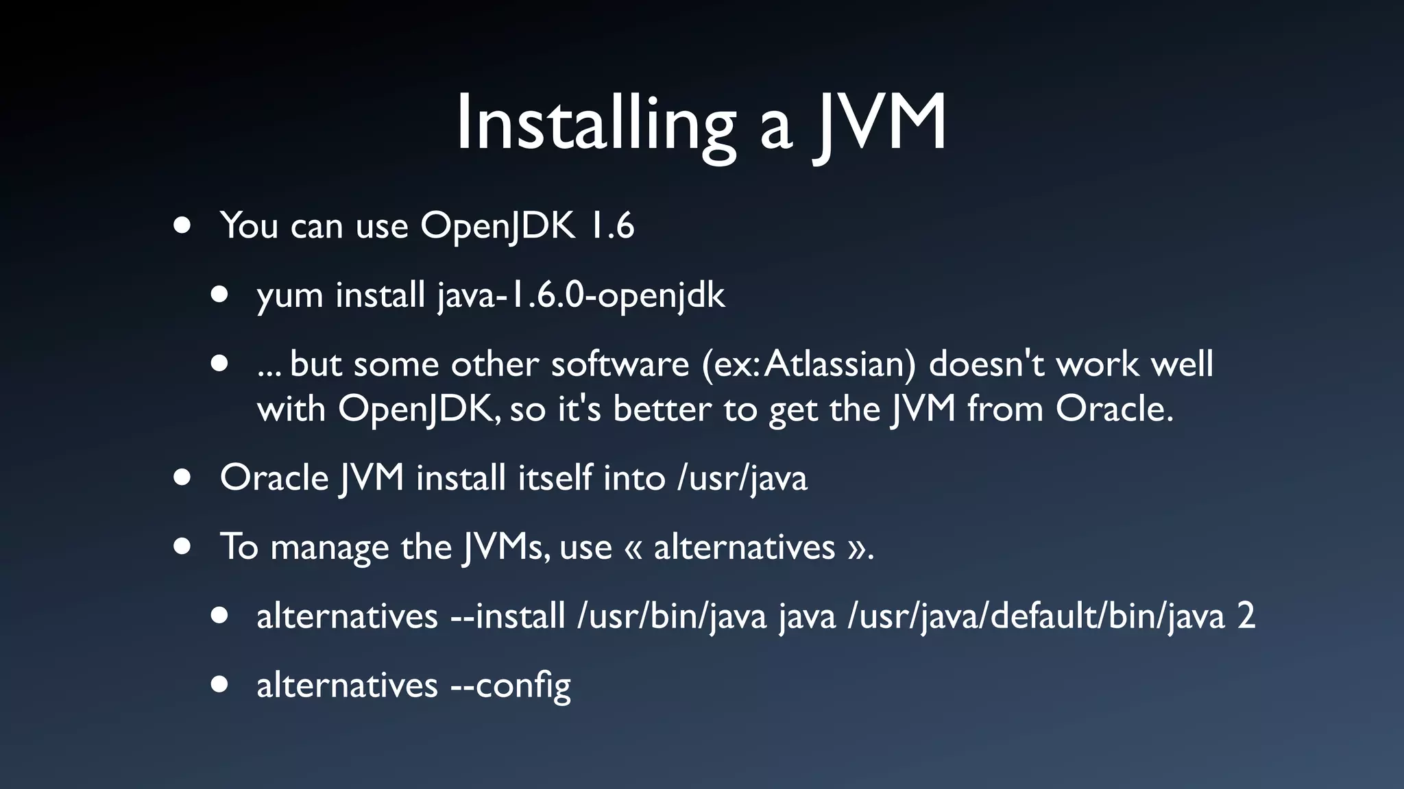 Installing a JVM
•   You can use OpenJDK 1.6

    •   yum install java-1.6.0-openjdk

    •   ... but some other software (ex: Atlassian) doesn't work well
        with OpenJDK, so it's better to get the JVM from Oracle.

•   Oracle JVM install itself into /usr/java

•   To manage the JVMs, use « alternatives ».

    •   alternatives --install /usr/bin/java java /usr/java/default/bin/java 2

    •   alternatives --conﬁg
 