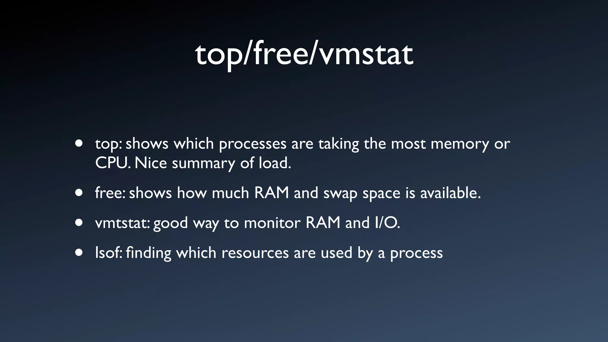 top/free/vmstat

•   top: shows which processes are taking the most memory or
    CPU. Nice summary of load.

•   free: shows how much RAM and swap space is available.

•   vmtstat: good way to monitor RAM and I/O.

•   lsof: ﬁnding which resources are used by a process
 