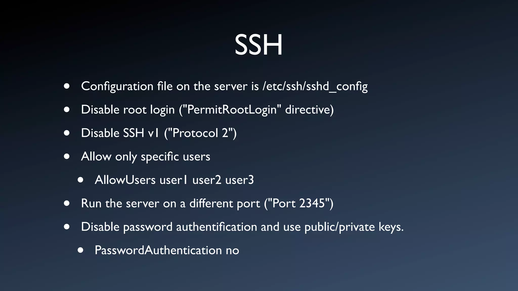 SSH
•   Conﬁguration ﬁle on the server is /etc/ssh/sshd_conﬁg

•   Disable root login ("PermitRootLogin" directive)

•   Disable SSH v1 ("Protocol 2")

•   Allow only speciﬁc users

    •   AllowUsers user1 user2 user3

•   Run the server on a different port ("Port 2345")

•   Disable password authentiﬁcation and use public/private keys.

    •   PasswordAuthentication no
 