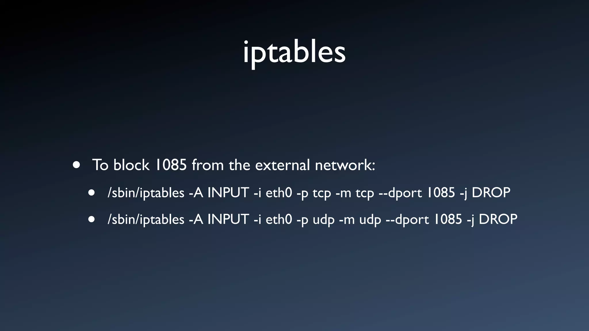 iptables


•   To block 1085 from the external network:
    •   /sbin/iptables -A INPUT -i eth0 -p tcp -m tcp --dport 1085 -j DROP

    •   /sbin/iptables -A INPUT -i eth0 -p udp -m udp --dport 1085 -j DROP
 
