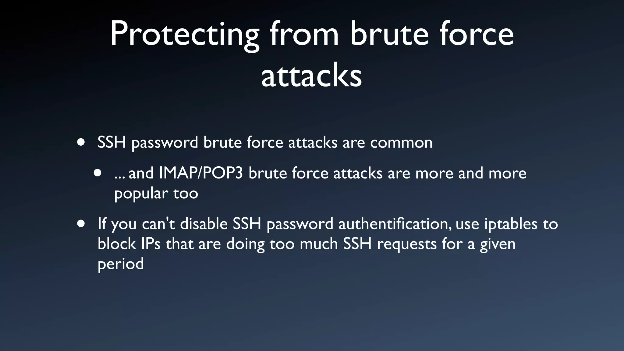 Protecting from brute force
                  attacks
•   SSH password brute force attacks are common

    •   ... and IMAP/POP3 brute force attacks are more and more
        popular too

•   If you can't disable SSH password authentiﬁcation, use iptables to
    block IPs that are doing too much SSH requests for a given
    period
 