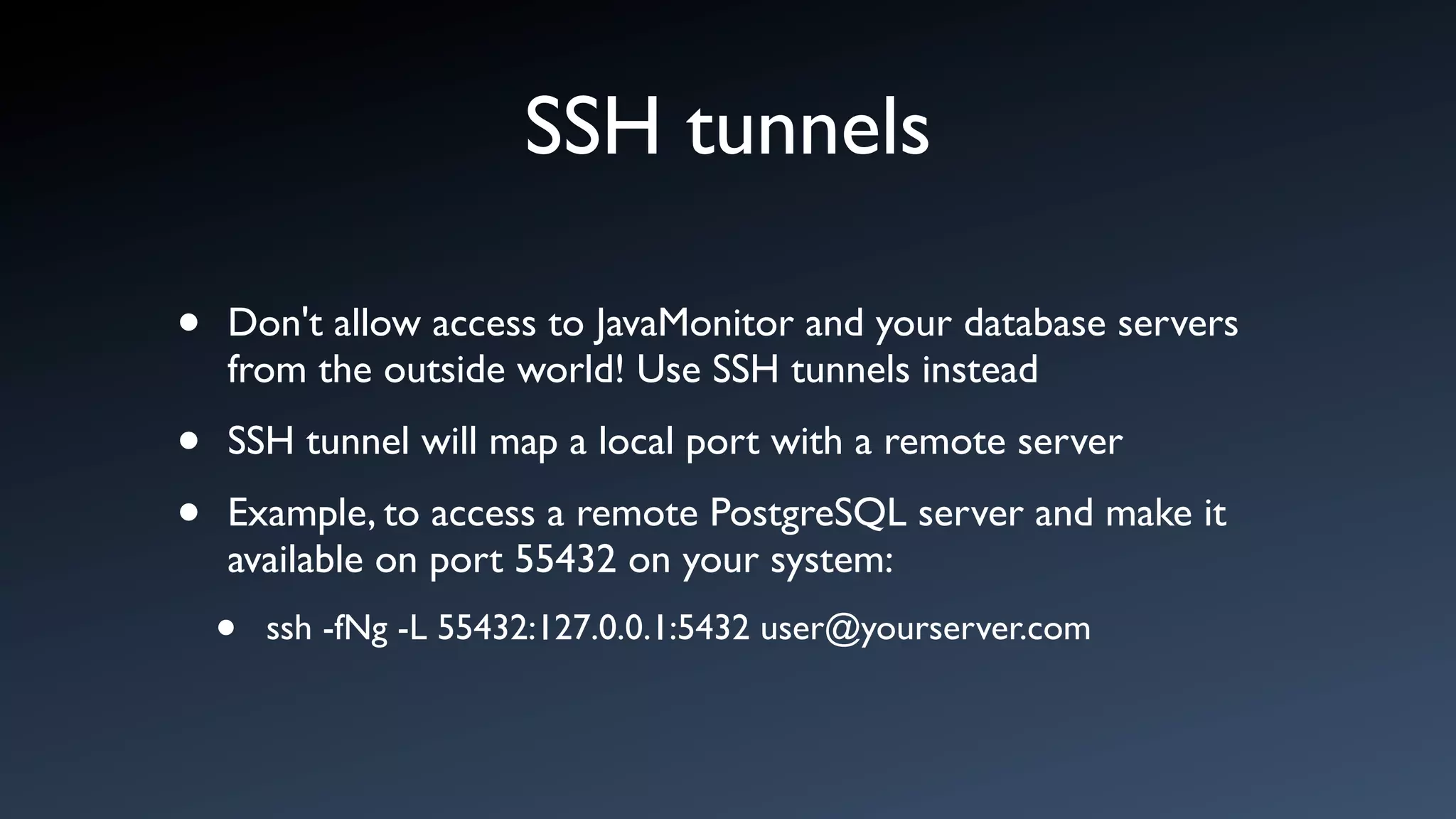SSH tunnels

•   Don't allow access to JavaMonitor and your database servers
    from the outside world! Use SSH tunnels instead

•   SSH tunnel will map a local port with a remote server

•   Example, to access a remote PostgreSQL server and make it
    available on port 55432 on your system:
    •   ssh -fNg -L 55432:127.0.0.1:5432 user@yourserver.com
 