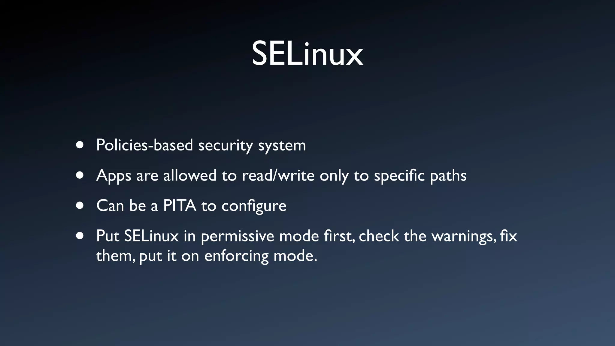 SELinux

•   Policies-based security system

•   Apps are allowed to read/write only to speciﬁc paths

•   Can be a PITA to conﬁgure

•   Put SELinux in permissive mode ﬁrst, check the warnings, ﬁx
    them, put it on enforcing mode.
 