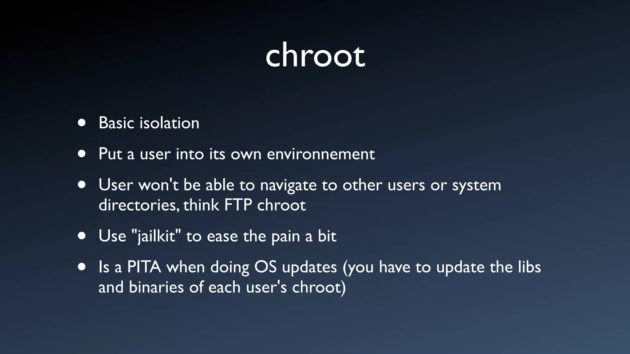 chroot
•   Basic isolation

•   Put a user into its own environnement

•   User won't be able to navigate to other users or system
    directories, think FTP chroot

•   Use "jailkit" to ease the pain a bit

•   Is a PITA when doing OS updates (you have to update the libs
    and binaries of each user's chroot)
 