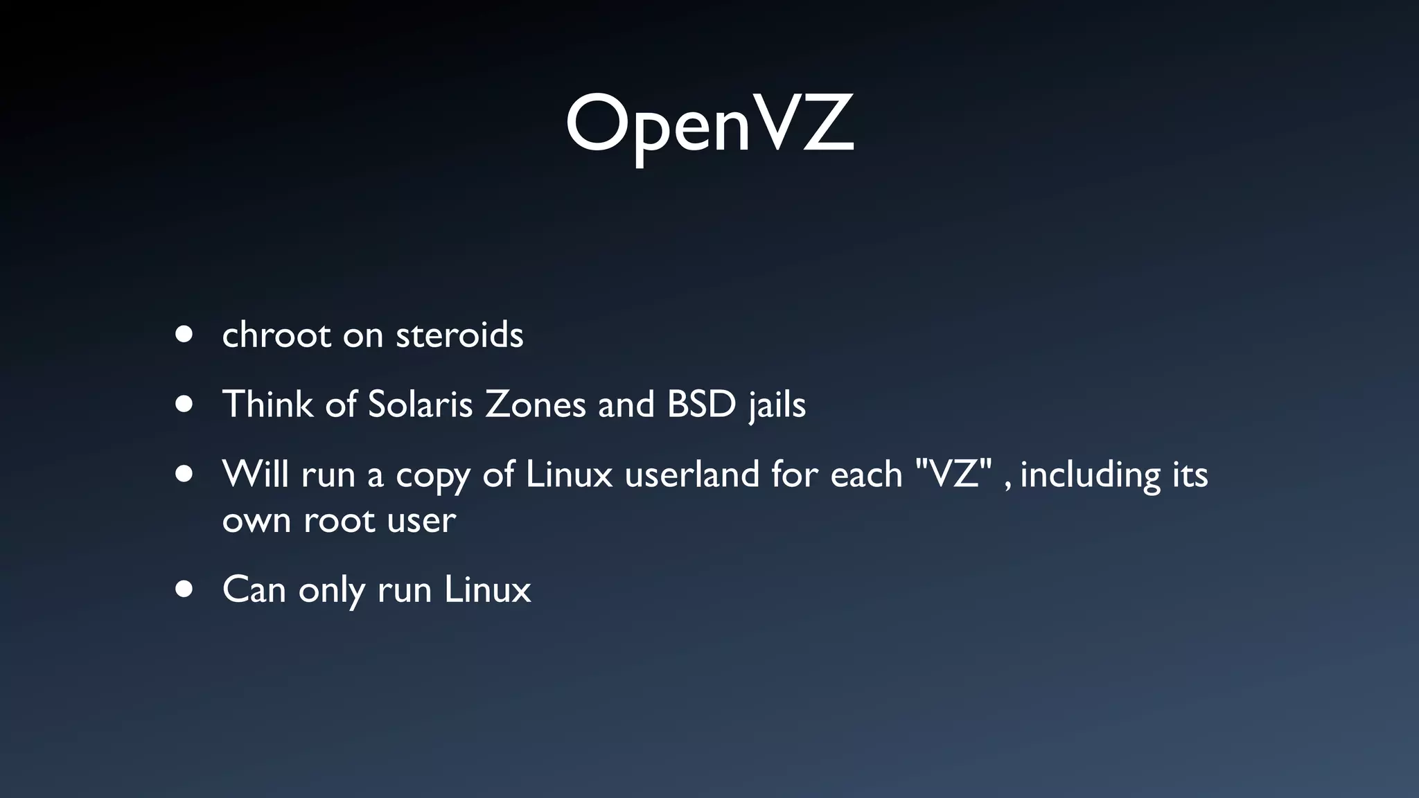 OpenVZ

•   chroot on steroids

•   Think of Solaris Zones and BSD jails

•   Will run a copy of Linux userland for each "VZ" , including its
    own root user

•   Can only run Linux
 